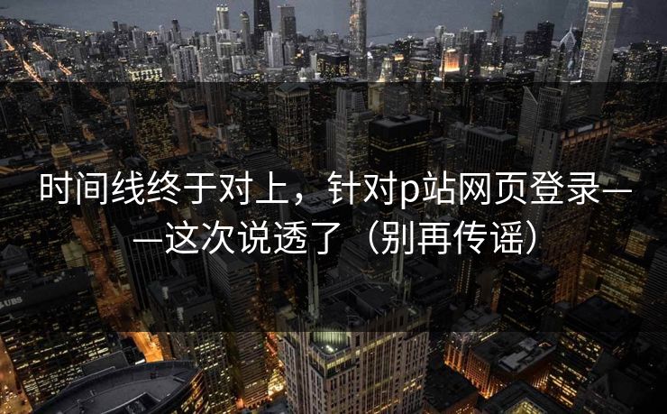 时间线终于对上，针对p站网页登录——这次说透了（别再传谣）